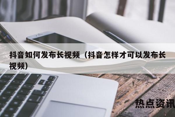 抖音如何发布长视频（抖音怎样才可以发布长视频）