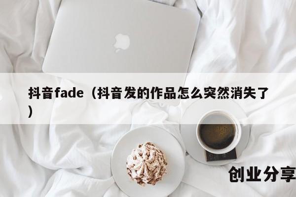 抖音fade（抖音发的作品怎么突然消失了）