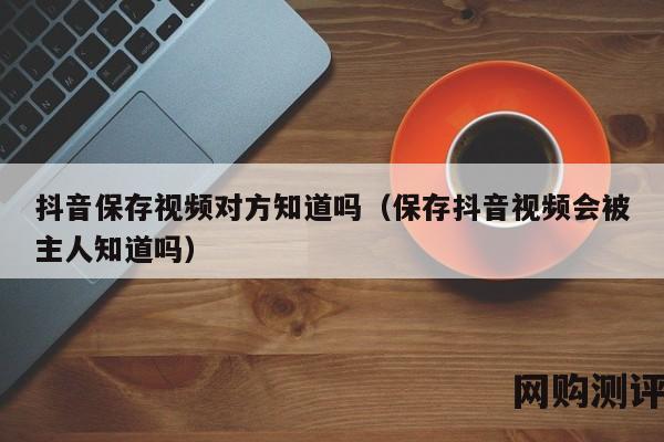 抖音保存视频对方知道吗（保存抖音视频会被主人知道吗）