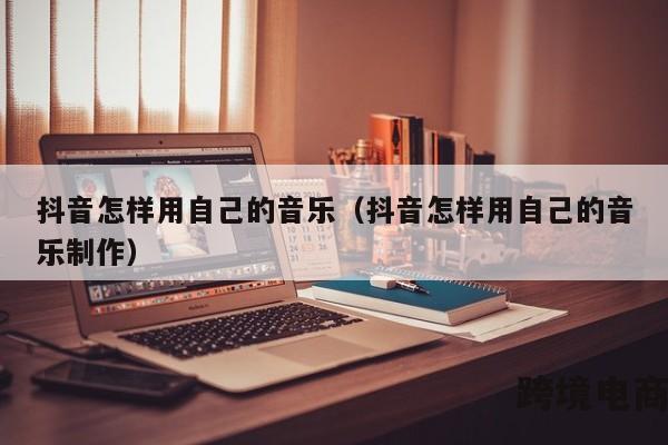 抖音怎样用自己的音乐（抖音怎样用自己的音乐制作）