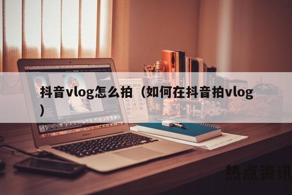 抖音vlog怎么拍（如何在抖音拍vlog）