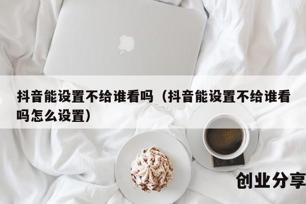 抖音能设置不给谁看吗（抖音能设置不给谁看吗怎么设置）