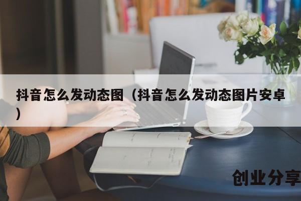 抖音怎么发动态图（抖音怎么发动态图片安卓）